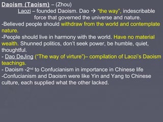 Daoism (Taoism) – (Zhou)
Laozi – founded Daoism. Dao  “the way”, indescribable
force that governed the universe and nature.
-Believed people should withdraw from the world and contemplate
nature.
-People should live in harmony with the world. Have no material
wealth. Shunned politics, don’t seek power, be humble, quiet,
thoughtful.
- Dao DeJing (“The way of virture”)– compilation of Laozi’s Daoism
teachings.
- Daoism -2nd to Confucianism in importance in Chinese life
-Confucianism and Daoism were like Yin and Yang to Chinese
culture, each supplied what the other lacked.

 
