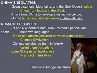CHINA’S ISOLATION
-Great distances, Mountains, and the Gobi Desert isolate
China from India and the West.
-This allows China to develop a distinctive culture.
-Some, but little outside influence/ cultural diffusion
NOMADIC PEOPLES
- N and NW borders had (semi) Nomadic people who
spoke
their own languages
- Trade and attacks occurred between Nomads and
Chinese Civilization
- Chinese considered them inferior
called them barbarians
-Later Chinese will build a wall
to protect themselves
Traditional Mongolian Dress

 