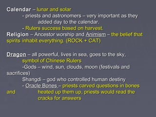 Calendar – lunar and solar
- priests and astronomers – very important as they
added day to the calendar.
- Rulers success based on harvest.
Religion – Ancestor worship and Animism – the belief that
spirits inhabit everything. (ROCK + CAT)
Dragon – all powerful, lives in sea, goes to the sky,
symbol of Chinese Rulers
-Gods – wind, sun, clouds, moon (festivals and
sacrifices)
Shangdi – god who controlled human destiny
- Oracle Bones – priests carved questions in bones
and
heated up them up, priests would read the
cracks for answers

 