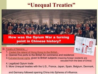 “Unequal Treaties” 
How was the Opium War a turning 
point in Chinese history? 
D. ________________: 
Treaty of Nanjing 
D. ________________: 
1. _____________________________________ 
2. Opened five ports to the British for commerce and residence 
3. ________________ given to British subjects (meaning foreign residents are 
1. _____________________________________ 
2. Opened five ports to the British for commerce and residence 
3. ________________ given to British subjects (meaning foreign residents are 
excused from the laws of China) 
excused from the laws of China) 
Ceded the island of Hong Kong to the British 
Extraterritorial rights 
4. Legalized Opium trade 
5. More Unequal treaties with the U.S., France, Japan, Spain, Belgium, Denmark, 
and Germany followed opening China into Spheres of influence. 
4. Legalized Opium trade 
5. More Unequal treaties with the U.S., France, Japan, Spain, Belgium, Denmark, 
and Germany followed opening China into Spheres of influence. 
 