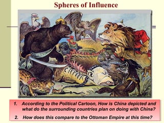 Spheres of Influence 
1. According to the Political Cartoon, How is China depicted and 
1. According to the Political Cartoon, How is China depicted and 
what do the surrounding countries plan on doing with China? 
what do the surrounding countries plan on doing with China? 
2. How does this compare to the Ottoman Empire at this time? 
2. How does this compare to the Ottoman Empire at this time? 
 