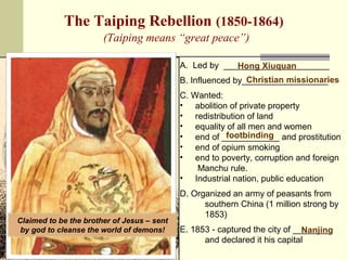 The Taiping Rebellion (1850-1864) 
(Taiping means “great peace”) 
A. Led by ______________________ 
Hong Xiuquan 
B. Influenced by__________________ 
Christian missionaries 
C. Wanted: 
• abolition of private property 
• redistribution of land 
• equality of all men and women 
• end of ____________ and prostitution 
• end of opium smoking 
• end to poverty, corruption and foreign 
Manchu rule. 
• Industrial nation, public education 
D. Organized an army of peasants from 
southern China (1 million strong by 
1853) 
E. 1853 - captured the city of ________ 
Nanjing 
and declared it his capital 
Claimed to be the brother of Jesus – sent 
by god to cleanse the world of demons! 
footbinding 
 