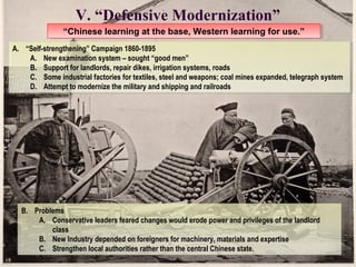 V. “Defensive Modernization” 
“Chinese l “Chinese leeaarrnniningg a att t thhee b baassee, ,W Weesstteerrnn l eleaarrnniningg f foorr u ussee.”.” 
A. “Self-strengthening” Campaign 1860-1895 
A. “Self-strengthening” Campaign 1860-1895 
A. New examination system – sought “good men” 
B. Support for landlords, repair dikes, irrigation systems, roads 
C. Some industrial factories for textiles, steel and weapons; coal mines expanded, telegraph system 
D. Attempt to modernize the military and shipping and railroads 
A. New examination system – sought “good men” 
B. Support for landlords, repair dikes, irrigation systems, roads 
C. Some industrial factories for textiles, steel and weapons; coal mines expanded, telegraph system 
D. Attempt to modernize the military and shipping and railroads 
B. Problems 
B. Problems 
A. Conservative leaders feared changes would erode power and privileges of the landlord 
A. Conservative leaders feared changes would erode power and privileges of the landlord 
class 
class 
B. New Industry depended on foreigners for machinery, materials and expertise 
C. Strengthen local authorities rather than the central Chinese state. 
B. New Industry depended on foreigners for machinery, materials and expertise 
C. Strengthen local authorities rather than the central Chinese state. 
 