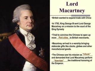 Lord 
Macartney 
•British wanted to expand trade with China 
•In 1793, King George III sent Lord George 
Macartney on a mission to the court of the 
Qing Dynasty 
•Tried to convince the Chinese to open up 
more ____________Port cities 
to British merchants. 
•Macartney arrived in a warship bringing 
elaborate gifts like clocks, globes and other 
manufactured goods. 
•The Chinese saw his mission as “_________ 
tribute” 
and demanded that Lord Macartney perform 
_______________“kow-tow” 
the traditional honoring of 
the Emperor. 
 