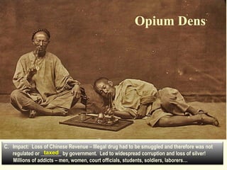 Opium Dens 
C. Impact: Loss of Chinese Revenue – Illegal drug had to be smuggled and therefore was not 
taxed 
regulated or ________ by government. Led to widespread corruption and loss of silver! 
Millions of addicts – men, women, court officials, students, soldiers, laborers… 
 