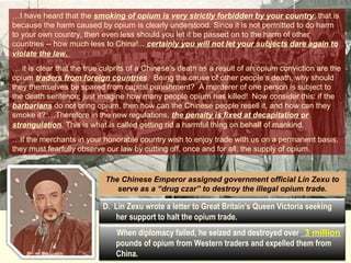 …I have heard that the smoking of opium is very strictly forbidden by your country; that is 
because the harm caused by opium is clearly understood. Since it is not permitted to your own country, then even less should you let it be passed Opium on to the harm Dens 
to do harm 
of other 
countries -- how much less to China!... certainly you will not let your subjects dare again to 
violate the law. 
… it is clear that the true culprits of a Chinese’s death as a result of an opium conviction are the 
opium traders from foreign countries. Being the cause of other people’s death, why should 
they themselves be spared from capital punishment? A murderer of one person is subject to 
the death sentence; just imagine how many people opium has killed! Now consider this: if the 
barbarians do not bring opium, then how can the Chinese people resell it, and how can they 
smoke it? …Therefore in the new regulations, the penalty is fixed at decapitation or 
strangulation. This is what is called getting rid a harmful thing on behalf of mankind. 
…If the merchants in your honorable country wish to enjoy trade with us on a permanent basis, 
they must fearfully observe our law by cutting off, once and for all, the supply of opium. 
The Chinese Emperor assigned government official Lin Zexu to 
serve as a “drug czar” to destroy the illegal opium trade. 
D. Lin Zexu wrote a letter to Great Britain’s Queen Victoria seeking 
her support to halt the opium trade. 
When diplomacy failed, he seized and destroyed over __________ 
3 million 
pounds of opium from Western traders and expelled them from 
China. 
 