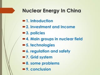 Nuclear Energy In China
´ 1. Introduction
´ 2. Investment and Income
´ 3. policies
´ 4. Main groups in nuclear field
´ 5. technologies
´ 6. regulation and safety
´ 7. Grid system
´ 8. some problems
´ 9. conclusion
 