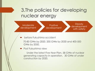 3.The policies for developing
nuclear energy
Moderate
development
Positive
development
Steady
development
with safety
´  before Fukushima accident
70-80 GWe by 2020, 200 GWe by 2030 and 400-500
GWe by 2050.
´  Post Fukushima view
Under the latest Five-Year Plan, 58 GWe of nuclear
generating capacity in operation，30 GWe of under
construction by 2020.
 