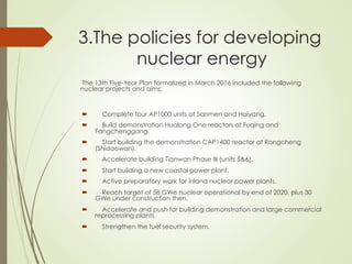 3.The policies for developing
nuclear energy
´  Complete four AP1000 units at Sanmen and Haiyang.
´  Build demonstration Hualong One reactors at Fuqing and
Fangchenggang.
´  Start building the demonstration CAP1400 reactor at Rongcheng
(Shidaowan).
´  Accelerate building Tianwan Phase III (units 5&6).
´  Start building a new coastal power plant.
´  Active preparatory work for inland nuclear power plants.
´  Reach target of 58 GWe nuclear operational by end of 2020, plus 30
GWe under construction then.
´  Accelerate and push for building demonstration and large commercial
reprocessing plants.
´  Strengthen the fuel security system.
The 13th Five-Year Plan formalized in March 2016 included the following
nuclear projects and aims:
 