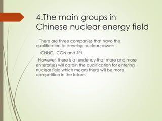 4.The main groups in
Chinese nuclear energy field
There are three companies that have the
qualification to develop nuclear power:
CNNC, CGN and SPI.
However, there is a tendency that more and more
enterprises will obtain the qualification for entering
nuclear field which means there will be more
competition in the future.
 