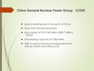 China General Nuclear Power Group （CGN）
´  plays a leading role in the south of China
´  More than 20 subcompanies
´  gross assets of CNY 269 billion ($43.7 billion)
（2013）
´  Generating capacity of 7200 MWe.
´  45% owned by the provincial government,
45% by CNNC and 10% by CPI.
 