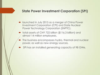 State Power Investment Corporation (SPI)
´  launched in July 2015 as a merger of China Power
Investment Corporation (CPI) and State Nuclear
Power Technology Corporation (SNPTC).
´  total assets of CNY 722 billion ($116.3 billion) and
almost 14 million employees.
´  The business encompasses hydro, thermal and nuclear
power, as well as new energy sources.
´  SPI has an installed generating capacity of 98 GWe.
 
