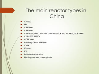 The main reactor types in
China
´  AP1000
´  EPR
´  CAP1000
´  CAP1400
´  CNP-1000, also CNP-600, CNP-300 (ACP 300, ACP600, ACP1000)
´  CPR-1000, M310+
´  ACPR1000
´  Hualong One – HPR1000
´  VVER
´  Candu
´  HTR
´  Fast neutron reactor
´  Floating nuclear power plants
 