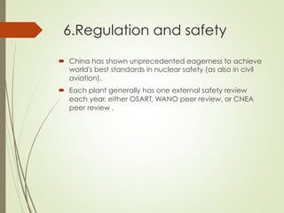 6.Regulation and safety
´  China has shown unprecedented eagerness to achieve
world's best standards in nuclear safety (as also in civil
aviation).
´  Each plant generally has one external safety review
each year, either OSART, WANO peer review, or CNEA
peer review .
 