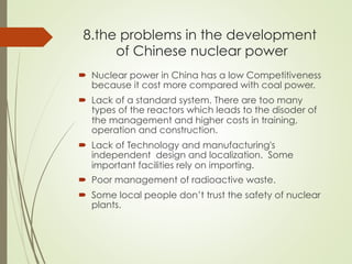 8.the problems in the development
of Chinese nuclear power
´  Nuclear power in China has a low Competitiveness
because it cost more compared with coal power.
´  Lack of a standard system. There are too many
types of the reactors which leads to the disoder of
the management and higher costs in training,
operation and construction.
´  Lack of Technology and manufacturing's
independent design and localization. Some
important facilities rely on importing.
´  Poor management of radioactive waste.
´  Some local people don’t trust the safety of nuclear
plants.
 
