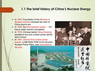 1.1 The brief history of China’s Nuclear Energy
Ø  In 1955, Foundation of the Ministry of
Nuclear Industry indicated the start of
China atomic era.
Ø  In 1958, the first research reactor （101
heavy water reactor) completed.
Ø  In 1978, Chinese leader Deng Xiaoping
decided to buy two nuclear power plants
from France.
Ø  In 1991, China's first nuclear power
reactor, a 288 MWe PWR at the Qinshan
Nuclear Power Plant, was connected to
the grid.
 