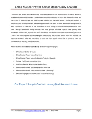 China Nuclear Power Sector Opportunity Analysis
For Sample Contact: neeraj@kuickresearch.com +91-11-47067990 Page 2
China’s nuclear power policy was initially intended to eliminate the disproportion of energy resources
between fossil fuel rich northern China and the industrious regions of south and southeast China. But
the success of nuclear power and nuclear power boom across the world led the Chinese policymakers to
project nuclear as the potentially major energy source in the years to come. Renewable energy sources
were considered to take lead in the promotion of clean energy to reduce overdependence on fossil
fuels. Though renewable energy sources still have greater installed capacity and getting more
investment than nuclear, by 2020 this trend will change and then nuclear will lead clean energy future in
China. If the nuclear power expansion targets achieved, by 2040 nuclear power alone will provide 20%
electricity to China with the percentage of coal will come down below 50% in order to fulfill the
commitment of making China’s air cleaner.
“China Nuclear Power Sector Opportunity Analysis” Report Highlight:
• China Power Sector Overview
• China Nuclear Power Sector Overview
• China Nuclear Power Sector Installed & Projected Capacity
• Nuclear Fuel Procurement Overview
• Insight on Existing & Upcoming Nuclear Plants
• China Nuclear Power Sector Regulatory Landscape
• China Nuclear Power Plant Infrastructure & Technology
• China Emerging Exporter of Nuclear Reactor Technology
For Report Sample Contact: neeraj@kuickresearch.com
 