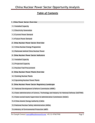 China Nuclear Power Sector Opportunity Analysis
For Sample Contact: neeraj@kuickresearch.com +91-11-47067990 Page 3
Table of Contents
1. China Power Sector Overview
1.1 Installed Capacity
1.2 Electricity Generation
1.3 Current Power Demand
1.4 Future Power Demand
2. China Nuclear Power Sector Overview
2.1 China Nuclear Energy Programme
2.2 Rationale behind China Nuclear Power
3. China Nuclear Power Sector Indicators
3.1 Installed Capacity
3.2 Projected Capacity
3.3 Nuclear Fuel Procurement
4. China Nuclear Power Plants Overview
4.1 Existing Nuclear Plants
4.2 Upcoming Nuclear Power Plants
5. China Nuclear Power Sector Regulatory Landscape
5.1 National Development & Reform Commission (NDRC)
5.2 State Administration of Science, Technology and Industry for National Defense (SASTIND)
5.3 State-owned Assets Supervision & Administration Commission (SASAC)
5.4 China Atomic Energy Authority (CAEA)
5.5 National Nuclear Safety Administration (NNSA)
5.6 Ministry of Environmental Protection (MEP)
 