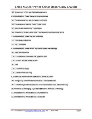 China Nuclear Power Sector Opportunity Analysis
For Sample Contact: neeraj@kuickresearch.com +91-11-47067990 Page 4
5.7 Department of Nuclear Safety Management
6. China Nuclear Power Generation Companies
6.1 China National Nuclear Corporation (CNNC)
6.2 China General Nuclear Power Group (CGN)
6.3 State Power Investment Corporation
6.4 Other Major Power Generating Companies active in Nuclear Sector
7. China Nuclear Power Sector Dynamics
7.1 Favorable Parameters
7.2 Key Challenges
8. China Nuclear Power Plant Infrastructure & Technology
8.1 Plant Infrastructure
8.1.1 Common Nuclear Reactor Types in China
8.1.2 China Nuclear Power Plants
8.2 Fuel
8.2.1 Domestic Supply
8.2.2 International Supply
9. Essence & Opportunities of Nuclear Power in China
9.1 Doing Away with Overdependence on Coal Based Power
9.2 Cater Rising Electricity Demand in Environmentally Safe & Economically
10. China as an Emerging Exporter of Nuclear Reactor Technology
11. China Nuclear Power Sector Future Outlook
12. China Nuclear Power Sector Conclusion
 