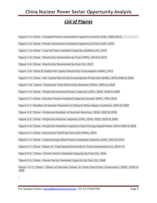 China Nuclear Power Sector Opportunity Analysis
For Sample Contact: neeraj@kuickresearch.com +91-11-47067990 Page 5
List of Figures
Figure 1-1: China - Installed Power Generation Capacity Growth (GW), 2000-2015
Figure 1-2: China - Power Generation Installed Capacity by Fuel (GW), 2015
Figure 1-3: China - Year-on-Year Installed Capacity Addition (%), 2015
Figure 1-4: China - Electricity Generation by Fuel (TWh), 2014 & 2015
Figure 1-5: China - Electricity Generation by Fuel (%), 2015
Figure 1-6: China & Global Per Capita Electricity Consumption (kWh), 2015
Figure 1-7: China - Per Capita Electricity Consumption Projection (kWh), 2015,2020 & 2030
Figure 1-8: China - Projected Total Electricity Demand (TWh), 2005 to 2030
Figure 1-9: China - Projected Installed Power Capacity (GW), 2020, 2030 & 2050
Figure 2-1: China - Nuclear Power Installed Capacity Growth (MW), 1991-2016
Figure 3-1: Number of Nuclear Reactors in China & Other Major Countries, 2016 & 2020
Figure 3-2: China - Projected Number of Nuclear Reactors, 2016, 2020 & 2030
Figure 3-3: China - Projected Nuclear Capacity (GW), 2016, 2020, 2030 & 2040
Figure 3-4: China - Projected Installed capacity Clean Energy based Power (GW) 2020 & 2030
Figure 4-1: China - Electricity Tariff by Fuel (CNY/kWh), 2015
Figure 7-1: China - Clean Energy Based Power Installed Capacity (GW), 2014 & 2015
Figure 9-1: China - Share of Coal Based Electricity in Total Generation (%), 2012-15
Figure 9-2: China - Power Sector Installed Capacity by Fuel (%), 2016
Figure 9-3: China - Power Sector Installed Capacity by Fuel (%), 2040
Figure 11-1: China - Share of Nuclear Power in Total Electricity Generation, 2020, 2030 &
2040
 