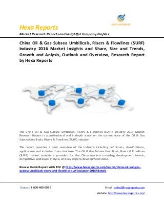 Hexa Reports
Market Research Reports and Insightful Company Profiles
Contact: 1-800-489-3075 Email : sales@hexareports.com
Website: http://www.hexareports.com/
China Oil & Gas Subsea Umbilicals, Risers & Flowlines (SURF)
Industry 2016 Market Insights and Share, Size and Trends,
Growth and Anlysis, Outlook and Overview, Research Report
by Hexa Reports
The China Oil & Gas Subsea Umbilicals, Risers & Flowlines (SURF) Industry 2016 Market
Research Report is a professional and in-depth study on the current state of the Oil & Gas
Subsea Umbilicals, Risers & Flowlines (SURF) industry.
The report provides a basic overview of the industry including definitions, classifications,
applications and industry chain structure. The Oil & Gas Subsea Umbilicals, Risers & Flowlines
(SURF) market analysis is provided for the China markets including development trends,
competitive landscape analysis, and key regions development status.
Browse Detail Report With TOC @ http://www.hexareports.com/report/china-oil-and-gas-
subsea-umbilicals-risers-and-flowlines-surf-industry-2016/details
 