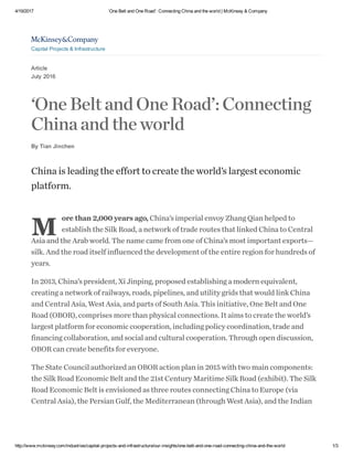4/19/2017 ‘One Belt and One Road’: Connecting China and the world | McKinsey & Company
http://www.mckinsey.com/industries/capital­projects­and­infrastructure/our­insights/one­belt­and­one­road­connecting­china­and­the­world 1/3
Article
July 2016
‘OneBeltandOneRoad’:Connecting
Chinaandtheworld
By Tian Jinchen
M
China is leading the effort to create the world’s largest economic
platform.
ore than 2,000 years ago, China’s imperial envoy Zhang Qian helped to
establish the Silk Road, a network of trade routes that linked China to Central
Asia and the Arab world. The name came from one of China’s most important exports—
silk. And the road itself influenced the development of the entire region for hundreds of
years.
In 2013, China’s president, Xi Jinping, proposed establishing a modern equivalent,
creating a network of railways, roads, pipelines, and utility grids that would link China
and Central Asia, West Asia, and parts of South Asia. This initiative, One Belt and One
Road (OBOR), comprises more than physical connections. It aims to create the world’s
largest platform for economic cooperation, including policy coordination, trade and
financing collaboration, and social and cultural cooperation. Through open discussion,
OBOR can create benefits for everyone.
The State Council authorized an OBOR action plan in 2015 with two main components:
the Silk Road Economic Belt and the 21st Century Maritime Silk Road (exhibit). The Silk
Road Economic Belt is envisioned as three routes connecting China to Europe (via
Central Asia), the Persian Gulf, the Mediterranean (through West Asia), and the Indian

Capital Projects & Infrastructure
 