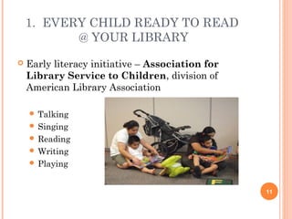 1. EVERY CHILD READY TO READ
           @ YOUR LIBRARY
   Early literacy initiative – Association for
    Library Service to Children, division of
    American Library Association

     Talking
     Singing
     Reading
     Writing
     Playing



                                                  11
 