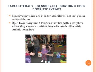 EARLY LITERACY + SENSORY INTEGRATION = OPEN
              DOOR STORYTIME!

   Sensory storytimes are good for all children, not just special
    needs children
   Open Door Storytime = Provides families with a storytime
    where they can relax, with others who are familiar with
    autistic behaviors




                                                                     14
 