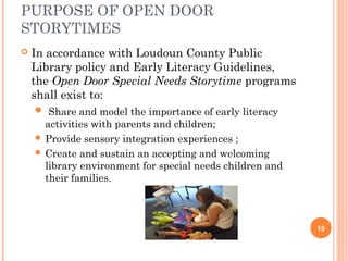 PURPOSE OF OPEN DOOR
STORYTIMES
   In accordance with Loudoun County Public
    Library policy and Early Literacy Guidelines,
    the Open Door Special Needs Storytime programs
    shall exist to:
     Share and model the importance of early literacy
      activities with parents and children;
     Provide sensory integration experiences ;
     Create and sustain an accepting and welcoming
      library environment for special needs children and
      their families.



                                                           15
 