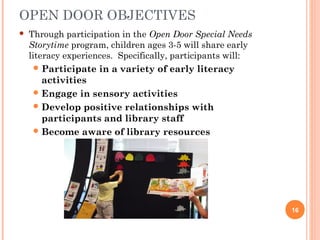 OPEN DOOR OBJECTIVES
   Through participation in the Open Door Special Needs
    Storytime program, children ages 3-5 will share early
    literacy experiences. Specifically, participants will:
      Participate   in a variety of early literacy
       activities
      Engage in sensory activities
      Develop positive relationships with
       participants and library staff
      Become aware of library resources




                                                             16
 