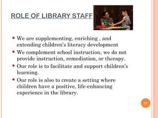 ROLE OF LIBRARY STAFF


 We  are supplementing, enriching , and
  extending children’s literacy development
 We complement school instruction, we do not
  provide instruction, remediation, or therapy.
 Our role is to facilitate and support children’s
  learning.
 Our role is also to create a setting where
  children have a positive, life-enhancing
  experience in the library.
                                                     17
 