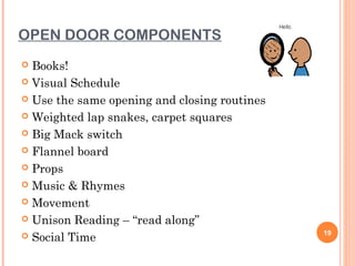 OPEN DOOR COMPONENTS
 Books!
 Visual Schedule

 Use the same opening and closing routines

 Weighted lap snakes, carpet squares

 Big Mack switch

 Flannel board

 Props

 Music & Rhymes

 Movement

 Unison Reading – “read along”
                                              19
 Social Time
 