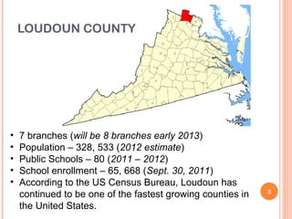 LOUDOUN COUNTY




•   7 branches (will be 8 branches early 2013)
•   Population – 328, 533 (2012 estimate)
•   Public Schools – 80 (2011 – 2012)
•   School enrollment – 65, 668 (Sept. 30, 2011)
•   According to the US Census Bureau, Loudoun has
    continued to be one of the fastest growing counties in   3

    the United States.
 