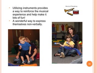 •   Utilizing instruments provides
    a way to reinforce the musical
    experience and help make it
    lots of fun!
•   A wonderful way to express
    themselves non-verbally.




                                     33
 