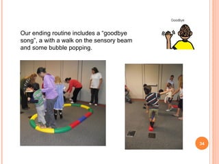 Our ending routine includes a “goodbye
song”, a with a walk on the sensory beam
and some bubble popping.




                                           34
 