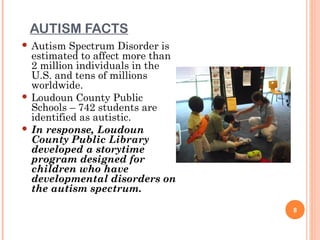 AUTISM FACTS
 Autism Spectrum Disorder is
  estimated to affect more than
  2 million individuals in the
  U.S. and tens of millions
  worldwide.
 Loudoun County Public
  Schools – 742 students are
  identified as autistic.
 In response, Loudoun
  County Public Library
  developed a storytime
  program designed for
  children who have
  developmental disorders on
  the autism spectrum.
                                  8
 