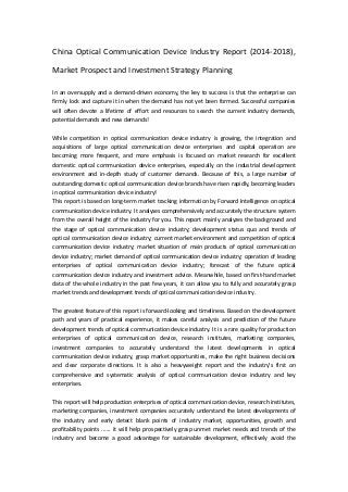 China Optical Communication Device Industry Report (2014-2018),
Market Prospect and Investment Strategy Planning
In an oversupply and a demand-driven economy, the key to success is that the enterprise can
firmly lock and capture it in when the demand has not yet been formed. Successful companies
will often devote a lifetime of effort and resources to search the current industry demands,
potential demands and new demands!
While competition in optical communication device industry is growing, the integration and
acquisitions of large optical communication device enterprises and capital operation are
becoming more frequent, and more emphasis is focused on market research for excellent
domestic optical communication device enterprises, especially on the industrial development
environment and in-depth study of customer demands. Because of this, a large number of
outstanding domestic optical communication device brands have risen rapidly, becoming leaders
in optical communication device industry!
This report is based on long-term market tracking information by Forward Intelligence on optical
communication device industry. It analyses comprehensively and accurately the structure system
from the overall height of the industry for you. This report mainly analyzes the background and
the stage of optical communication device industry; development status quo and trends of
optical communication device industry; current market environment and competition of optical
communication device industry; market situation of main products of optical communication
device industry; market demand of optical communication device industry; operation of leading
enterprises of optical communication device industry; forecast of the future optical
communication device industry and investment advice. Meanwhile, based on first-hand market
data of the whole industry in the past few years, it can allow you to fully and accurately grasp
market trends and development trends of optical communication device industry.
The greatest feature of this report is forward-looking and timeliness. Based on the development
path and years of practical experience, it makes careful analysis and prediction of the future
development trends of optical communication device industry. It is a rare quality for production
enterprises of optical communication device, research institutes, marketing companies,
investment companies to accurately understand the latest developments in optical
communication device industry, grasp market opportunities, make the right business decisions
and clear corporate directions. It is also a heavyweight report and the industry's first on
comprehensive and systematic analysis of optical communication device industry and key
enterprises.
This report will help production enterprises of optical communication device, research institutes,
marketing companies, investment companies accurately understand the latest developments of
the industry and early detect blank points of industry market, opportunities, growth and
profitability points ...... it will help prospectively grasp unmet market needs and trends of the
industry and become a good advantage for sustainable development, effectively avoid the
 