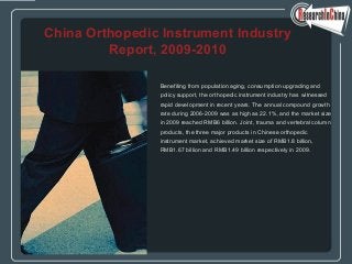 Benefiting from population aging, consumption upgrading and
policy support, the orthopedic instrument industry has witnessed
rapid development in recent years. The annual compound growth
rate during 2006-2009 was as high as 22.1%, and the market size
in 2009 reached RMB6 billion. Joint, trauma and vertebral column
products, the three major products in Chinese orthopedic
instrument market, achieved market size of RMB1.8 billion,
RMB1.67 billion and RMB1.49 billion respectively in 2009.
China Orthopedic Instrument Industry
Report, 2009-2010
 