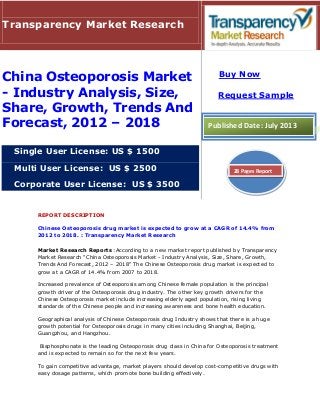 REPORT DESCRIPTION
Chinese Osteoporosis drug market is expected to grow at a CAGR of 14.4% from
2012 to 2018. : Transparency Market Research
Market Research Reports :According to a new market report published by Transparency
Market Research “China Osteoporosis Market - Industry Analysis, Size, Share, Growth,
Trends And Forecast, 2012 – 2018" The Chinese Osteoporosis drug market is expected to
grow at a CAGR of 14.4% from 2007 to 2018.
Increased prevalence of Osteoporosis among Chinese female population is the principal
growth driver of the Osteoporosis drug industry. The other key growth drivers for the
Chinese Osteoporosis market include increasing elderly aged population, rising living
standards of the Chinese people and increasing awareness and bone health education.
Geographical analysis of Chinese Osteoporosis drug Industry shows that there is a huge
growth potential for Osteoporosis drugs in many cities including Shanghai, Beijing,
Guangzhou, and Hangzhou.
Bisphosphonate is the leading Osteoporosis drug class in China for Osteoporosis treatment
and is expected to remain so for the next few years.
To gain competitive advantage, market players should develop cost-competitive drugs with
easy dosage patterns, which promote bone building effectively.
Transparency Market Research
China Osteoporosis Market
- Industry Analysis, Size,
Share, Growth, Trends And
Forecast, 2012 – 2018
Single User License: US $ 1500
Multi User License: US $ 2500
Corporate User License: US $ 3500
Buy Now
Request Sample
Published Date: July 2013
28 Pages Report
 