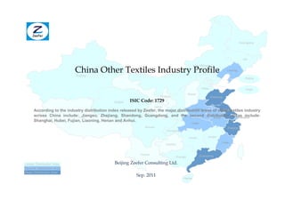 Heilongjiang




                                                                                                                                            Jilin



                           China Other Textiles Industry Profile
                                                                                                    Inner Mongolia
                                                                                                                              Liaoning
                            Xinjiang
                                                                                                                                              Beijing


                                                                                                           Hebei                              Tianjin
                                                                                               Shanxi
                                                                          Ningxia                                  Shandong
                                                Qinghai   ISIC Code: 1729
                                                                       Gansu
                                                                                           Henan          Jiangsu
      According to the industry distribution index released by Zeefer, the major distribution areas of other textiles industry
                                                                              Shaanxi
      across China include:Tibet
                               Jiangsu, Zhejiang, Shandong, Guangdong, and the second distribution areas include:
                                                                                                    Anhui         Shanghai
      Shanghai, Hubei, Fujian, Liaoning, Henan and Anhui.
                                                                                                  Hubei
                                                                Sichuan                                                       Zhejiang
                                                                               Chongqing

                                                                                                Hunan          Jiangxi

                                                                                                                          Fujian
                                                                               Guizhou


                                                              Yunnan                                      Guangdong
                                                                                     Guangxi

Lesser Distribution Area                        Beijing Zeefer Consulting Ltd.
Second Distribution Area
Major Distribution Area
                                                            Sep. 2011
                                                                                           Hainan
 