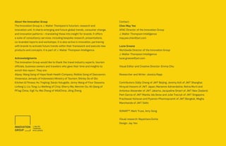 Contact:
Chen May Yee
APAC Director of the Innovation Group
J. Walter Thompson Intelligence
mayyee.chen@jwt.com
Lucie Greene
Worldwide Director of the Innovation Group
J. Walter Thompson Intelligence
lucie.greene@jwt.com
Visual Editor and Creative Director: Emma Chiu
Researcher and Writer: Jessica Rapp
Contributors: Eddy Cheng of JWT Beijing; Jeremy Koh of JWT Shanghai;
Hiroyuki Hosomi of JWT Japan; Marianne Admardatine, Retna Murti and
Antonius Alexander of JWT Jakarta; Jacqueline Smart of JWT New Zealand;
Pam Garcia of JWT Manila; Ida Seow and Julie Traczyk of JWT Singapore;
Prachawan Ketavan and Piyamon Phomnayramit of JWT Bangkok, Megha
Manchanda of JWT Delhi.
SONAR™: Mark Truss, Amy Song
Visual research: Nayantara Dutta
Design: Jay Yeo
About the Innovation Group
The Innovation Group is J. Walter Thompson’s futurism, research and
innovation unit. It charts emerging and future global trends, consumer change,
and innovation patterns—translating these into insight for brands. It offers
a suite of consultancy services, including bespoke research, presentations,
co-branded reports and workshops. It is also active in innovation, partnering
with brands to activate future trends within their framework and execute new
products and concepts. It is part of J. Walter Thompson Intelligence.
Acknowledgments
The Innovation Group would like to thank the travel industry experts, tourism
officials, business owners and travelers who gave their time and insights to
enrich this report. They are:
Alipay; Wang Gang of Hope Noah Health Company; Robbie Gong of Daocaoren;
Vinsensius Jemadu of Indonesia’s Ministry of Tourism; Shirley So of Glo
Kitchen & Fitness; Hu Tingting; Sanjiv Hulugalle; Jenny Wang of Four Seasons;
Linfeng Li; Liu Tong; Lu Weifeng of Ctrip; Sherry Ma; Wenmin Ou; Ah Qiang of
PFlag China; Vigil Yu; Mei Zhang of WildChina; Jiling Zheng.
 