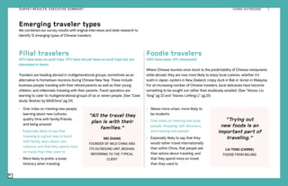 Filial travelers
(51% have been on such trips, 37% have not yet been on such trips but are
interested in them)
Travelers are heading abroad in multigenerational groups, sometimes as an
alternative to hometown reunions during Chinese New Year. These include
business people traveling with their retired parents as well as their young
children, and millennials traveling with their parents. Travel operators are
learning to cater to multigenerational groups of six or seven people. (See “Case
study: Beshan by WildChina” pg 34)
•	 Over index on meeting new people,
learning about new cultures,
quality time with family/friends,
and being amazed
•	 Especially likely to say that
traveling is a great way to bond
with family, learn about new
cultures, and that they spend more
on travel than they used to
•	 More likely to prefer a loose
itinerary when traveling
Foodie travelers
(48% have been, 41% interested)
Where Chinese tourists once stuck to the predictability of Chinese restaurants
while abroad, they are now more likely to enjoy local cuisines, whether it’s
sushi in Japan, oysters in New Zealand, crispy duck in Bali or durian in Malaysia.
For an increasing number of Chinese travelers, local delicacies have become
something to be sought out rather than studiously avoided. (See “Voices: Liu
Tong” pg 23 and “Voices: Linfeng Li” pg 25)
•	 Skews more urban, more likely to
be students
•	 Over index on meeting real local
people, shopping, self-discovery,
and meeting new people
•	 Especially likely to say that they
would rather travel internationally
than within China, that people ask
their advice about traveling, and
that they spend more on travel
than they used to
Emerging traveler types
We combined our survey results with original interviews and desk research to
identify 12 emerging types of Chinese travelers.
“Trying out
new foods is an
important part of
traveling.”
LIU TONG (CARRIE)
FOODIE FROM BEIJING
“All the travel they
plan is with their
families.”
MEI ZHANG
FOUNDER OF WILD CHINA AND
ITS OUTBOUND UNIT, BESHAN,
REFERRING TO THE TYPICAL
CLIENT
CHINA OUTBOUND 7SURVEY RESULTS: EXECUTIVE SUMMARY
 