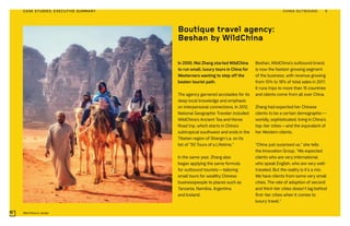In 2000, Mei Zhang started WildChina
to run small, luxury tours in China for
Westerners wanting to step off the
beaten tourist path.
The agency garnered accolades for its
deep local knowledge and emphasis
on interpersonal connections. In 2012,
National Geographic Traveler included
WildChina’s Ancient Tea and Horse
Road trip, which starts in China’s
subtropical southwest and ends in the
Tibetan region of Shangri-La, on its
list of “50 Tours of a Lifetime.”
In the same year, Zhang also
began applying the same formula
for outbound tourists—tailoring
small tours for wealthy Chinese
businesspeople to places such as
Tanzania, Namibia, Argentina
and Iceland.
Beshan, WildChina’s outbound brand,
is now the fastest-growing segment
of the business, with revenue growing
from 10% to 18% of total sales in 2017.
It runs trips to more than 15 countries
and clients come from all over China.
Zhang had expected her Chinese
clients to be a certain demographic—
worldly, sophisticated, living in China’s
top-tier cities—and the equivalent of
her Western clients.
“China just surprised us,” she tells
the Innovation Group. “We expected
clients who are very international,
who speak English, who are very well-
traveled. But the reality is it’s a mix.
We have clients from some very small
cities. The rate of adoption of second
and third-tier cities doesn’t lag behind
first-tier cities when it comes to
luxury travel.”
Boutique travel agency:
Beshan by WildChina
Wild China in Jordan
CHINA OUTBOUND 9CASE STUDIES: EXECUTIVE SUMMARY
 