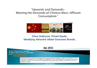 China Outbound Private Equity..
                    Identifying Attractive Global Consumer Brands..


                                     Apr 2012
BY:
BY: KC YOON & MATT BRANDT
GLOBAL CHINA CAPITAL, SHENZHEN
Email: kcyoon07@gmail.com
       mbbrandt@gmail.com




                                      CONFIDENTIAL
 