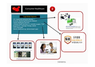 Consumer Healthcare                 2


                Target Market Segments

•DIY  Healthcare personal devices
•In-home Monitoring/Homecare Network
•Online healthcare services
•Lifestyle health services i.e. cosmetic surgery, TCM
acupuncture, massage therapy, dental
•OTC Drug retail
•Mobile healthcare eg. iphone-based apps




                                                            CONFIDENTIAL
 