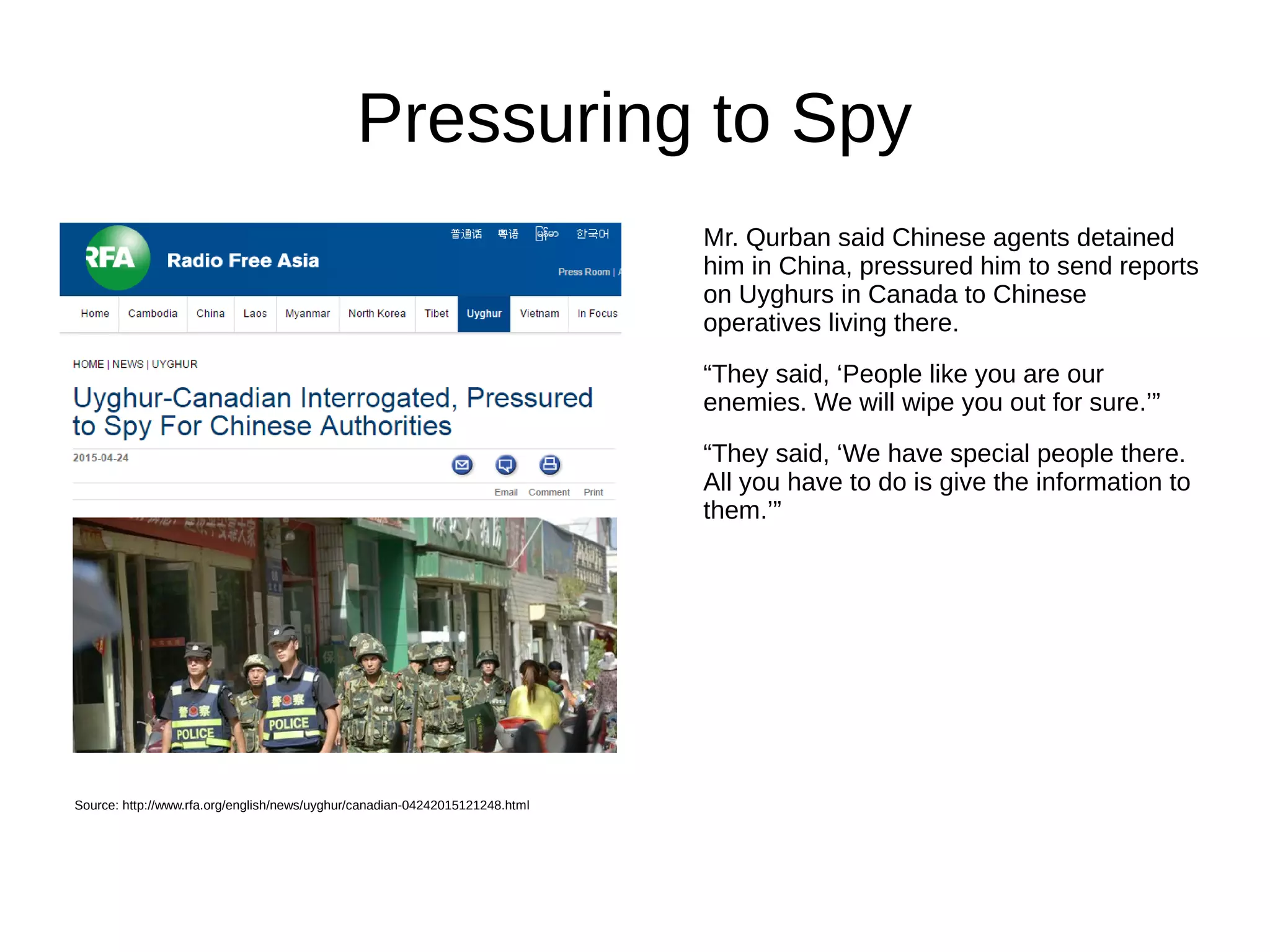 Pressuring to Spy
Mr. Qurban said Chinese agents detained
him in China, pressured him to send reports
on Uyghurs in Canada to Chinese
operatives living there.
“They said, ‘People like you are our
enemies. We will wipe you out for sure.’”
“They said, ‘We have special people there.
All you have to do is give the information to
them.’”
Source: http://www.rfa.org/english/news/uyghur/canadian-04242015121248.html
 