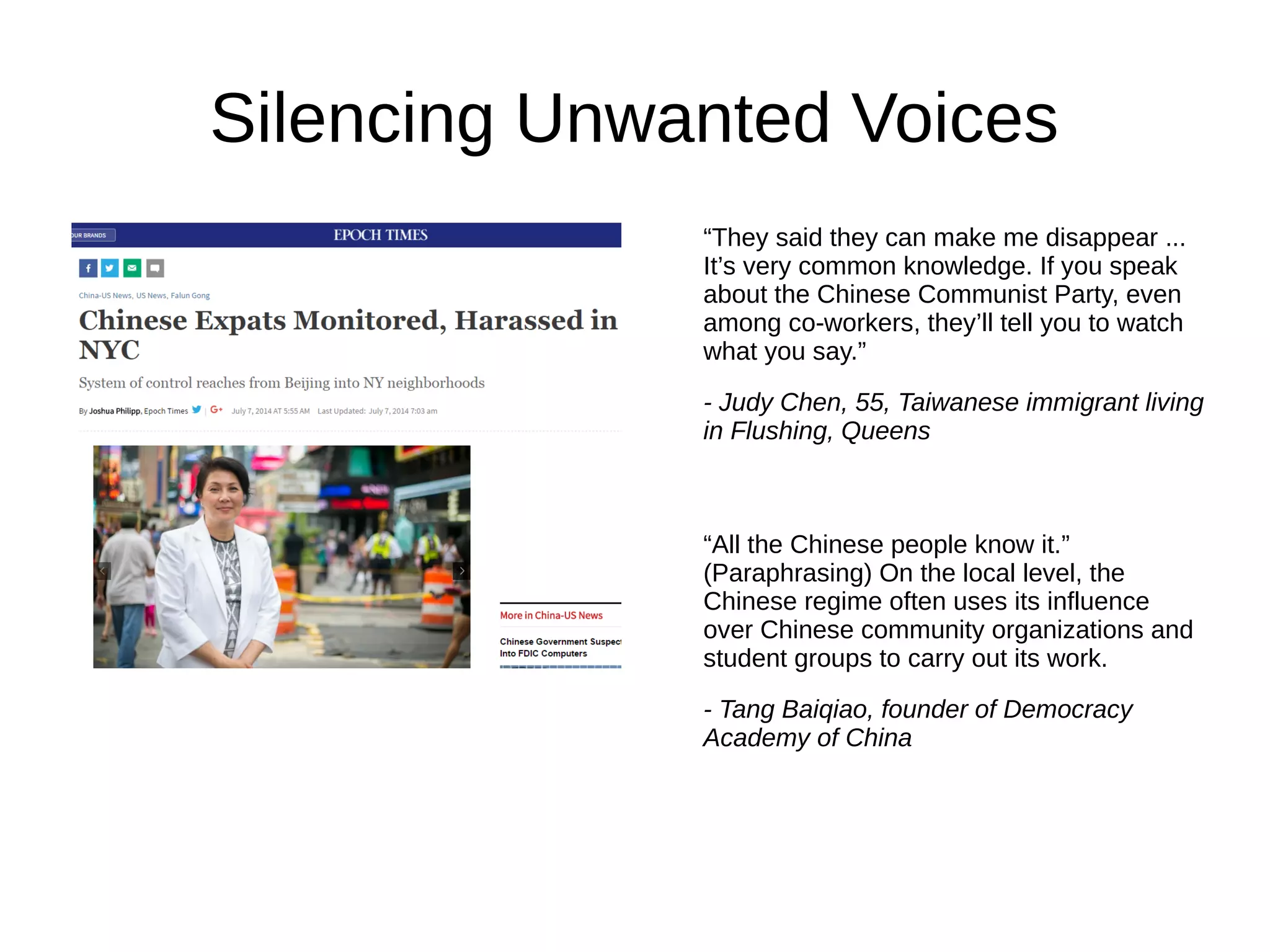 Silencing Unwanted Voices
“They said they can make me disappear ...
It’s very common knowledge. If you speak
about the Chinese Communist Party, even
among co-workers, they’ll tell you to watch
what you say.”
- Judy Chen, 55, Taiwanese immigrant living
in Flushing, Queens
“All the Chinese people know it.”
(Paraphrasing) On the local level, the
Chinese regime often uses its influence
over Chinese community organizations and
student groups to carry out its work.
- Tang Baiqiao, founder of Democracy
Academy of China
 