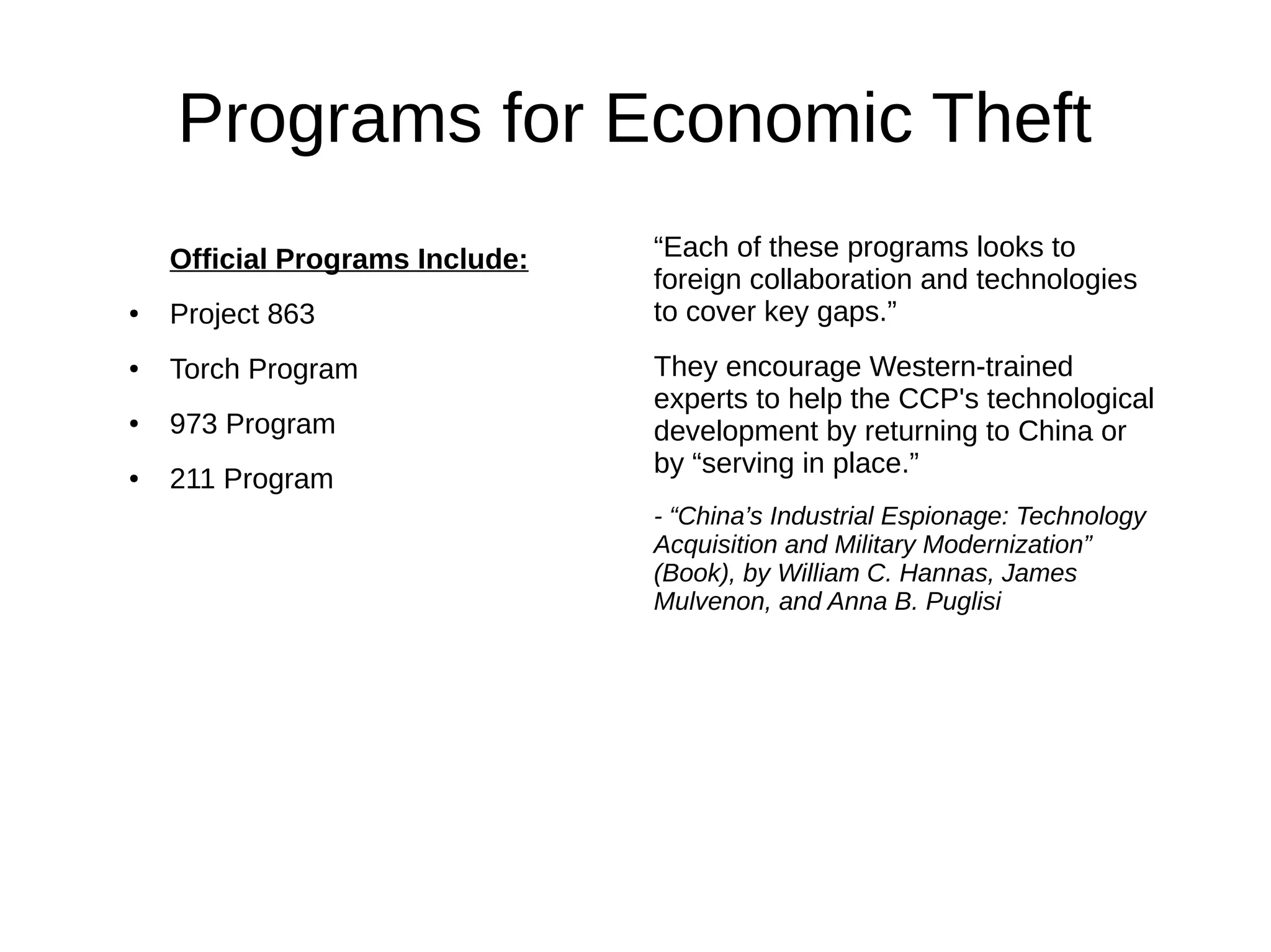 “Each of these programs looks to
foreign collaboration and technologies
to cover key gaps.”
They encourage Western-trained
experts to help the CCP's technological
development by returning to China or
by “serving in place.”
- “China’s Industrial Espionage: Technology
Acquisition and Military Modernization”
(Book), by William C. Hannas, James
Mulvenon, and Anna B. Puglisi
Programs for Economic Theft
Official Programs Include:
● Project 863
● Torch Program
● 973 Program
● 211 Program
 