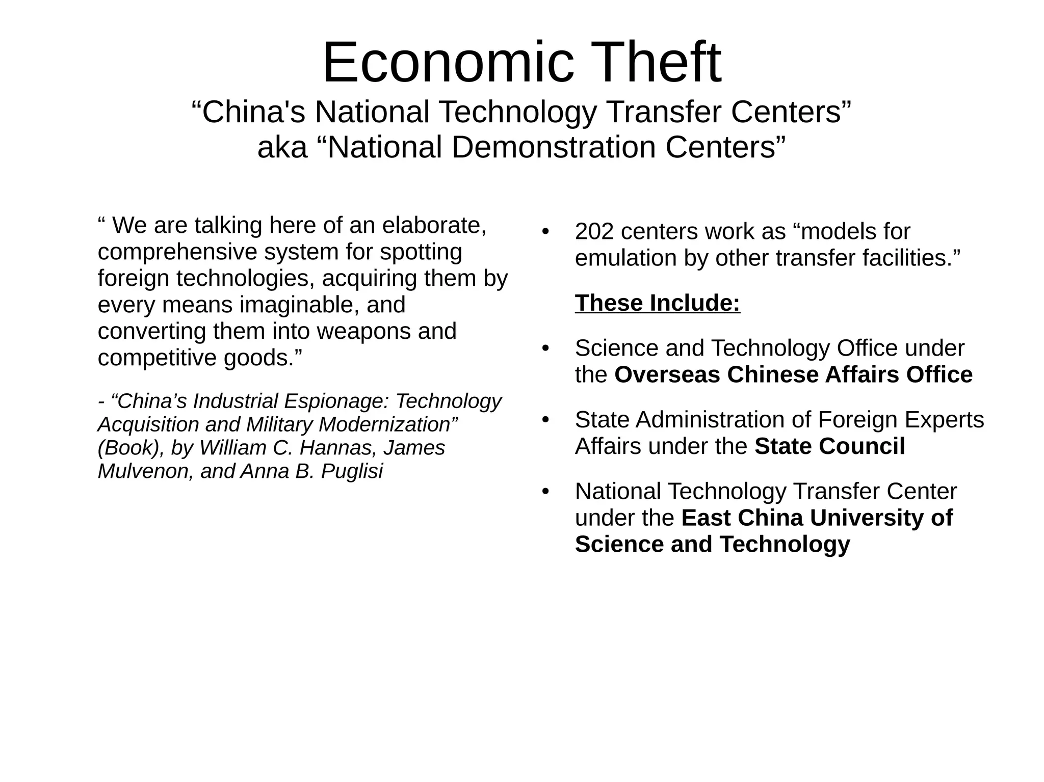 Economic Theft
“China's National Technology Transfer Centers”
aka “National Demonstration Centers”
“ We are talking here of an elaborate,
comprehensive system for spotting
foreign technologies, acquiring them by
every means imaginable, and
converting them into weapons and
competitive goods.”
- “China’s Industrial Espionage: Technology
Acquisition and Military Modernization”
(Book), by William C. Hannas, James
Mulvenon, and Anna B. Puglisi
● 202 centers work as “models for
emulation by other transfer facilities.”
These Include:
● Science and Technology Office under
the Overseas Chinese Affairs Office
● State Administration of Foreign Experts
Affairs under the State Council
● National Technology Transfer Center
under the East China University of
Science and Technology
 