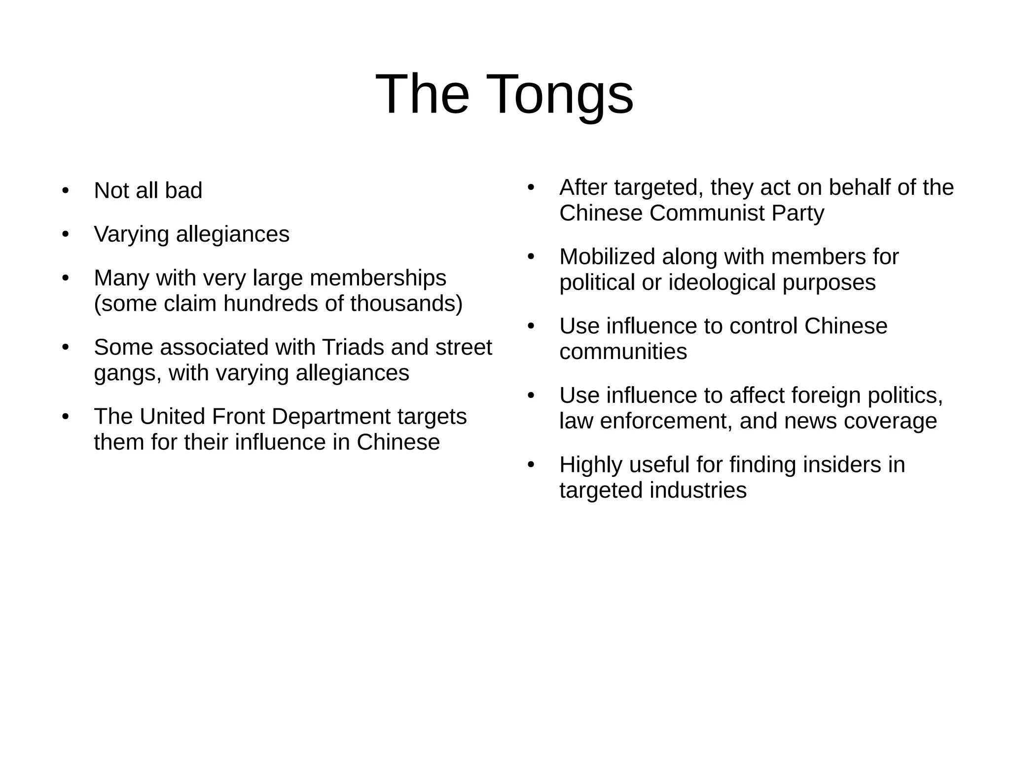 The Tongs
● Not all bad
● Varying allegiances
● Many with very large memberships
(some claim hundreds of thousands)
● Some associated with Triads and street
gangs, with varying allegiances
● The United Front Department targets
them for their influence in Chinese
● After targeted, they act on behalf of the
Chinese Communist Party
● Mobilized along with members for
political or ideological purposes
● Use influence to control Chinese
communities
● Use influence to affect foreign politics,
law enforcement, and news coverage
● Highly useful for finding insiders in
targeted industries
 
